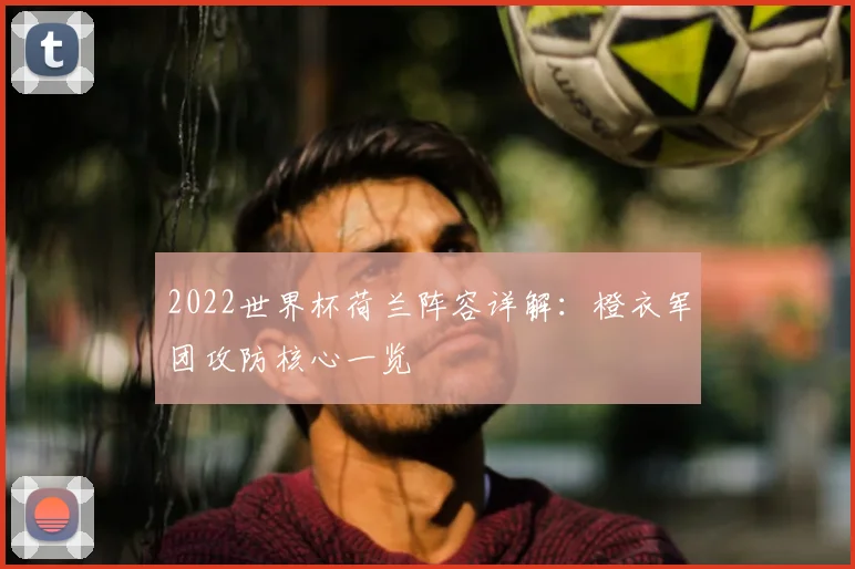 2022世界杯荷兰阵容详解:橙衣军团攻防核心一览