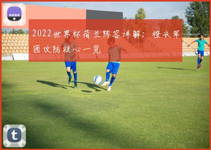 2022世界杯荷兰阵容详解:橙衣军团攻防核心一览