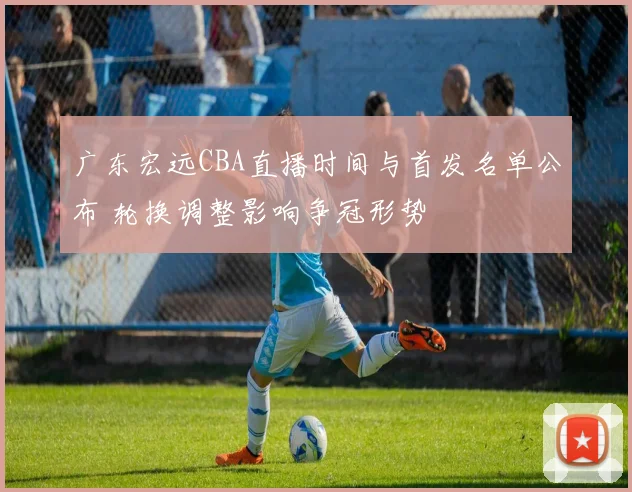 广东宏远CBA直播时间与首发名单公布 轮换调整影响争冠形势