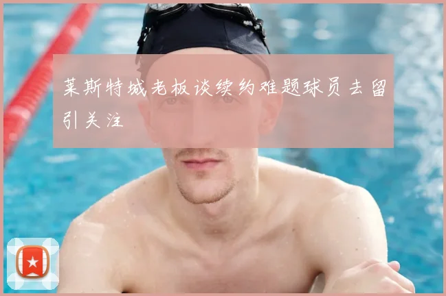 莱斯特城老板谈续约难题球员去留引关注