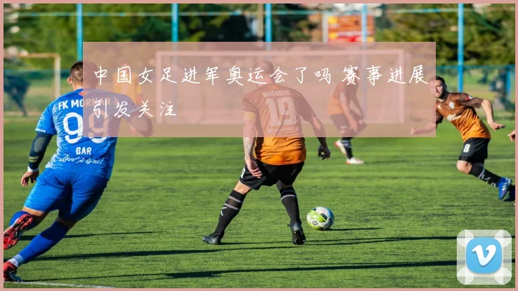 中国女足进军奥运会了吗 赛事进展引发关注