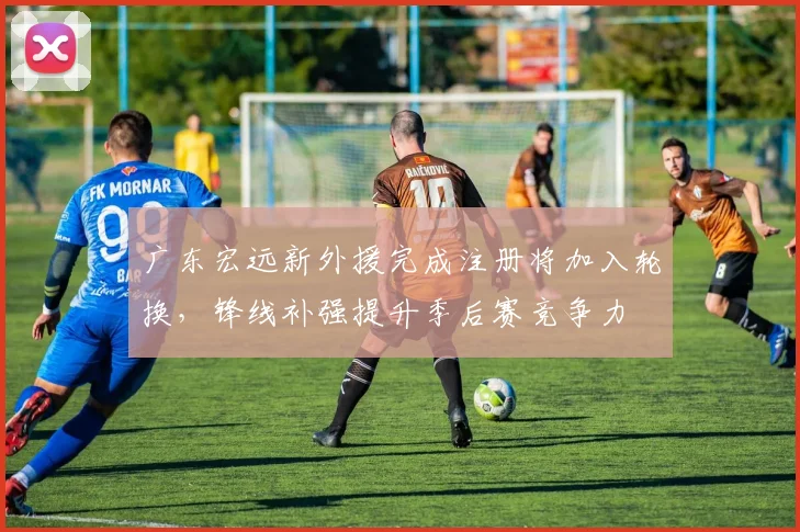 广东宏远新外援完成注册将加入轮换，锋线补强提升季后赛竞争力