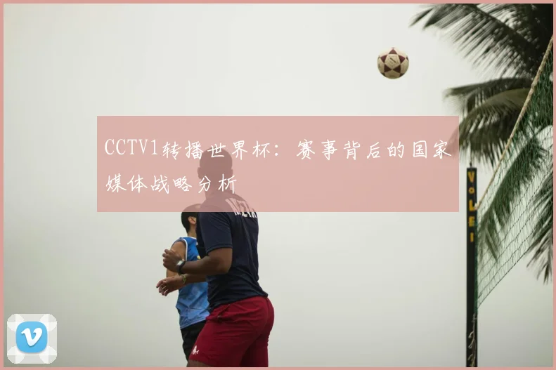 CCTV1转播世界杯：赛事背后的国家媒体战略分析