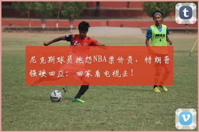 尼克斯球员抱怨NBA票价贵,特朗普强硬回应:回家看电视去!