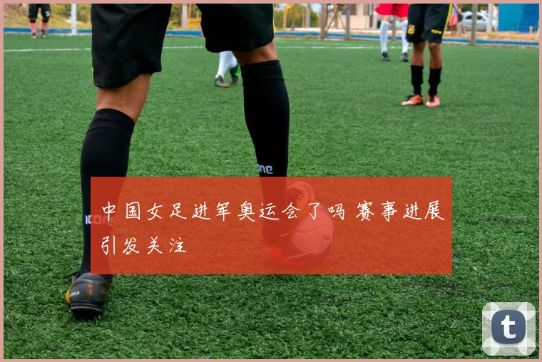 中国女足进军奥运会了吗 赛事进展引发关注