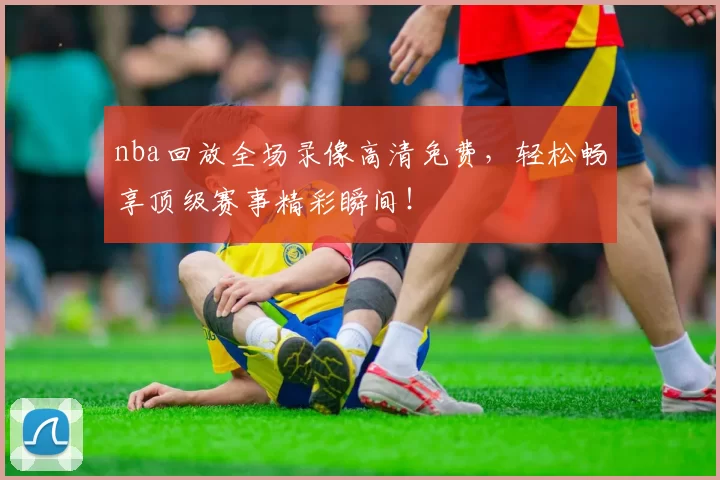 nba回放全场录像高清免费，轻松畅享顶级赛事精彩瞬间！