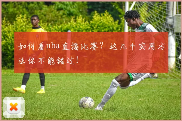 如何看nba直播比赛？这几个实用方法你不能错过！