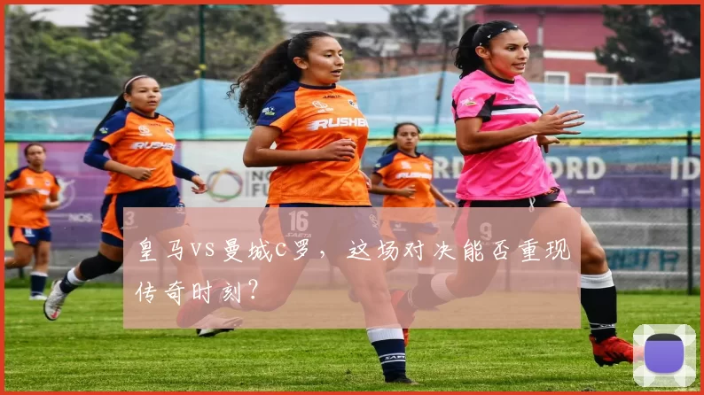 皇马vs曼城c罗，这场对决能否重现传奇时刻？