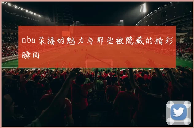 nba录播的魅力与那些被隐藏的精彩瞬间