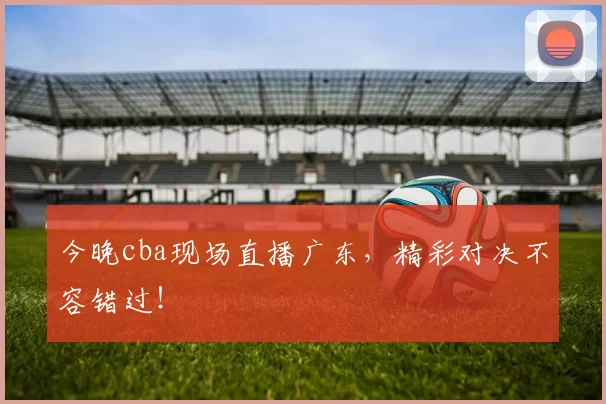 今晚cba现场直播广东，精彩对决不容错过！