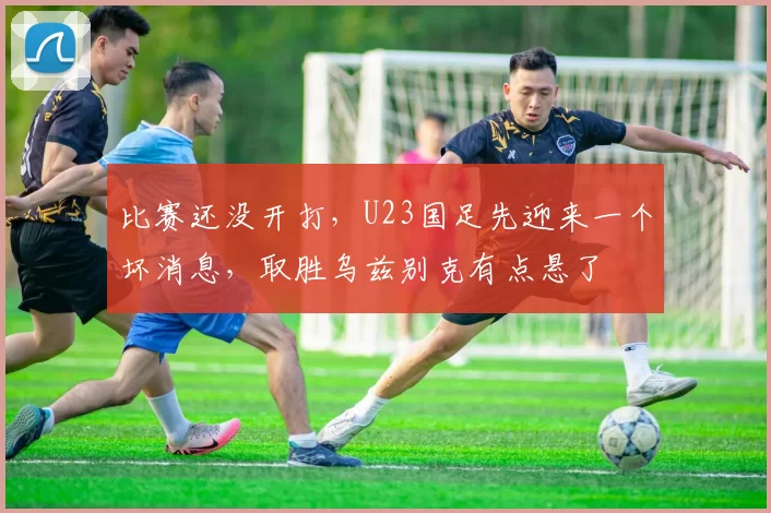 比赛还没开打，U23国足先迎来一个坏消息，取胜乌兹别克有点悬了