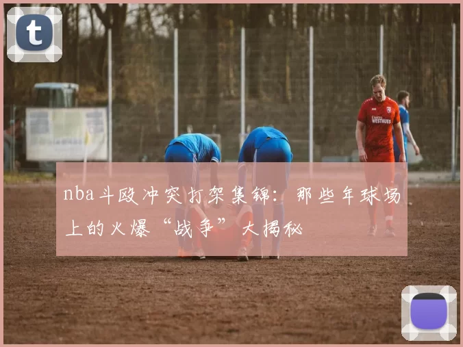 nba斗殴冲突打架集锦：那些年球场上的火爆“战争”大揭秘