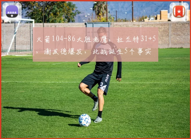 火箭104-86大胜老鹰，杜兰特31+5，谢泼德爆发，此战诞生5个事实