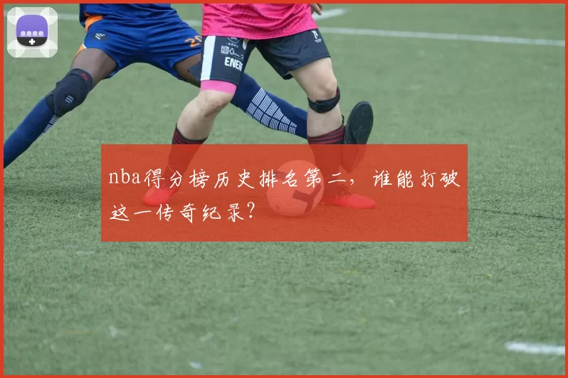 nba得分榜历史排名第二，谁能打破这一传奇纪录？